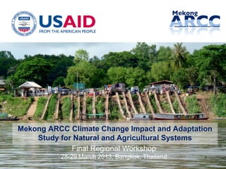 1
Mekong ARCC Climate Change Impact and Adaptation
Study for Natural and Agricultural Systems
Final Regional Workshop
28-29 March 2013, Bangkok, Thailand
 