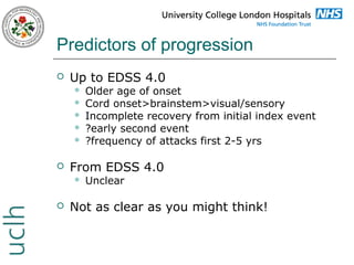 Predictors of progression


Up to EDSS 4.0








From EDSS 4.0




Older age of onset
Cord onset>brainstem>visual/sensory
Incomplete recovery from initial index event
?early second event
?frequency of attacks first 2-5 yrs

Unclear

Not as clear as you might think!

 