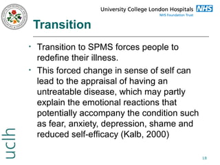 Transition
•

•

Transition to SPMS forces people to
redefine their illness.
This forced change in sense of self can
lead to the appraisal of having an
untreatable disease, which may partly
explain the emotional reactions that
potentially accompany the condition such
as fear, anxiety, depression, shame and
reduced self-efficacy (Kalb, 2000)
18

 