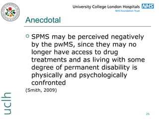 Anecdotal


SPMS may be perceived negatively
by the pwMS, since they may no
longer have access to drug
treatments and as living with some
degree of permanent disability is
physically and psychologically
confronted

(Smith, 2009)

25

 