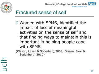 Fractured sense of self


Women with SPMS, identified the
impact of loss of meaningful
activities on the sense of self and
that finding ways to maintain this is
important in helping people cope
with SPMS

(Olsson, Lexell & Soderberg,2008; Olsson, Skar &
Sodenberg, 2010)

26

 