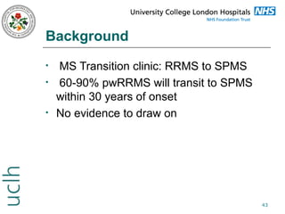 Background
•
•

•

MS Transition clinic: RRMS to SPMS
60-90% pwRRMS will transit to SPMS
within 30 years of onset
No evidence to draw on

43

 
