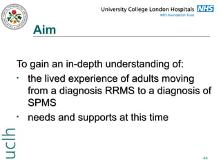 Aim
To gain an in-depth understanding of:
• the lived experience of adults moving
from a diagnosis RRMS to a diagnosis of
SPMS
• needs and supports at this time

44

 