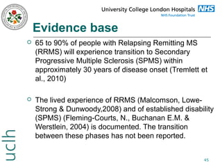 Evidence base


65 to 90% of people with Relapsing Remitting MS
(RRMS) will experience transition to Secondary
Progressive Multiple Sclerosis (SPMS) within
approximately 30 years of disease onset (Tremlett et
al., 2010)



The lived experience of RRMS (Malcomson, LoweStrong & Dunwoody,2008) and of established disability
(SPMS) (Fleming-Courts, N., Buchanan E.M. &
Werstlein, 2004) is documented. The transition
between these phases has not been reported.
45

 