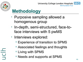 Methodology
•

•

•

Purposive sampling allowed a
homogenous group
In-depth, semi-structured, face-toface interviews with 5 pwMS
Interviews explored:
 Experience

of transition to SPMS
 Associated feelings and thoughts
 Living with SPMS
 Needs and supports at SPMS

46

 