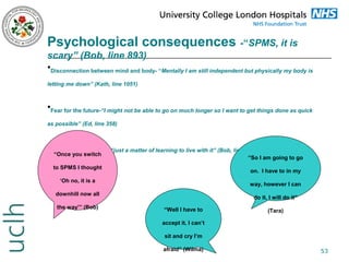 Psychological consequences -“SPMS, it is
scary” (Bob, line 893)
•Disconnection between mind and body- “Mentally I am still independent but physically my body is
letting me down” (Kath, line 1051)

•Fear for the future-“I might not be able to go on much longer so I want to get things done as quick
as possible” (Ed, line 358)

•Enforced acceptance -“just a matter of learning to live with it” (Bob, line 46)
“Once you switch

“So I am going to go

to SPMS I thought

on. I have to in my

‘Oh no, it is a

way, however I can

downhill now all
the way’” (Bob)

do it, I will do it”
“Well I have to

(Tara)

accept it. I can’t
sit and cry I’m
afraid” (Wilma)

53

 