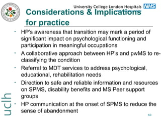Considerations & Implications
for practice
•

•

•

•

•

HP’s awareness that transition may mark a period of
significant impact on psychological functioning and
participation in meaningful occupations
A collaborative approach between HP’s and pwMS to reclassifying the condition
Referral to MDT services to address psychological,
educational, rehabilitation needs
Direction to safe and reliable information and resources
on SPMS, disability benefits and MS Peer support
groups
HP communication at the onset of SPMS to reduce the
sense of abandonment
60

 