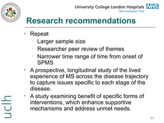 Research recommendations
•

•

•

Repeat
• Larger sample size
• Researcher peer review of themes
• Narrower time range of time from onset of
SPMS
A prospective, longitudinal study of the lived
experience of MS across the disease trajectory
to capture issues specific to each stage of the
disease.
A study examining benefit of specific forms of
interventions, which enhance supportive
mechanisms and address unmet needs.
61

 