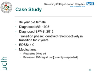Case Study
•
•
•
•

•
•

34 year old female
Diagnosed MS: 1998
Diagnosed SPMS: 2013
Transition phase: identified retrospectively in
transition for 2 years
EDSS: 4.0
Medications:
•
•

Fluoxetine 20mg od
Betaseron 250mcg alt dei [currently suspended]

63

 