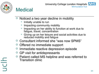 Medical


Noticed a two year decline in mobility











Initially unable to run
Impacting community mobility
Impacting on her ability to function at work due to
fatigue, travel, concentration
Giving up on her leisure and social activities due to
reduced mobility and fatigue

Consultant informed she “was now SPMS”
Offered no immediate support
Immediate reactive depression episode
GP visit for antidepressants
Patient called MS helpline and was referred to
Transition clinic
64

 