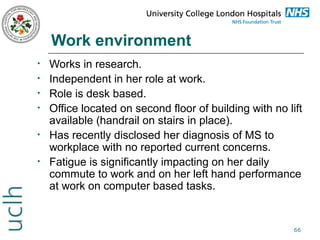 Work environment
•
•
•
•
•
•

Works in research.
Independent in her role at work.
Role is desk based.
Office located on second floor of building with no lift
available (handrail on stairs in place).
Has recently disclosed her diagnosis of MS to
workplace with no reported current concerns.
Fatigue is significantly impacting on her daily
commute to work and on her left hand performance
at work on computer based tasks.

66

 