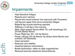 Impairments
•
•
•
•
•
•
•
•
•
•
•
•
•
•

Heat Sensitive Fatigue
Reports poor memory
Recent low mood however has improved with Fluoxetine
Left leg and upper limb nerve conduction fatigue
Bilateral leg muscle twitching reported
Stiffness in Left leg in the morning
MAS: Right plantar flexors MAS 1/5; Left hamstrings 2/5;
2/5 left plantar flexors
Power Right leg: 5/5 ; 4/5 hip flexors
Power Left leg: 4/5 hip flexors hip abduct dorsi-flexors and
evertors; 5/5 otherwise.
Intact sensation
Reduced core stability
Impaired balance mechanisms
Bowel dysfunction: relies on daily suppositories
Reduced exercise tolerance/ Deconditioned
69

 