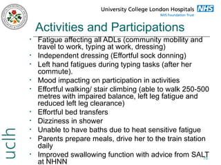 Activities and Participations
•
•
•
•
•

•
•
•
•
•

Fatigue affecting all ADLs (community mobility and
travel to work, typing at work, dressing)
Independent dressing (Effortful sock donning)
Left hand fatigues during typing tasks (after her
commute).
Mood impacting on participation in activities
Effortful walking/ stair climbing (able to walk 250-500
metres with impaired balance, left leg fatigue and
reduced left leg clearance)
Effortful bed transfers
Dizziness in shower
Unable to have baths due to heat sensitive fatigue
Parents prepare meals, drive her to the train station
daily
Improved swallowing function with advice from SALT
70
at NHNN

 