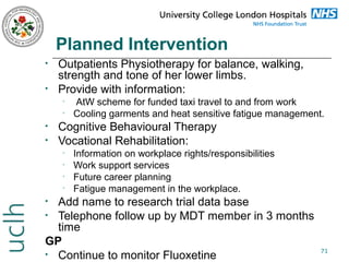 Planned Intervention
•
•

Outpatients Physiotherapy for balance, walking,
strength and tone of her lower limbs.
Provide with information:
•
•

•
•

AtW scheme for funded taxi travel to and from work
Cooling garments and heat sensitive fatigue management.

Cognitive Behavioural Therapy
Vocational Rehabilitation:
•
•
•
•

Information on workplace rights/responsibilities
Work support services
Future career planning
Fatigue management in the workplace.

Add name to research trial data base
• Telephone follow up by MDT member in 3 months
time
GP
• Continue to monitor Fluoxetine
•

71

 
