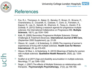 References












Fox, R.J., Thompson, A., Baker, D., Baneke, P., Brown, D., Browne, P.,
Chandraratna, D., Ciccarelli, O., Coetzee, T., Comi, G., Feinstein, A.,
Kapoor, R., Lee, K., Salvetti, M., Sharrock, K., Toosy, A., Zaratin, P. &
Zuidwijk, K. (2012) Setting a research agenda for progressive multiple
sclerosis: the International Collaborative on Progressive MS. Multiple
Sclerosis, 18(11), pp.1534–1540
Kalb, R. (2000) Secondary Progressive Multiple Sclerosis: Clinical
Challenges & Treatment Advances. International Journal of MS Care,
(September 2000 Supplement), pp. 21-28.
Olsson, M., Lexell, J. & Soderberg, S. (2008) The meaning of women’s
experiences of living with multiple sclerosis. Health Care for Women
International, 29, pp.416-430.
Olsson, M Skar, L. & Soderberg, S. (2010) Meanings of feeling for women
with multiple sclerosis. Qualitative Health Research, 20(9), pp. 12541261.
Scalfari et al (2011) Age and disability accumulation in multiple sclerosis.
Neurology, 77, pp.1246–1252
Segal, J. (2007) The effects of Multiple Sclerosis on relationships with
73
therapists. Psychoanalytic Psychotherapy, 21(2), pp.168-180.

 