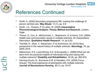 References Continued












Smith, A. (2009) Secondary progressive MS: meeting the challenge of
person centred care. Way Ahead, 13 (1), pp. 8-9
Smith, J.A., Flowers, P. & Larkin, M. (2009) Interpretative
Phenomenological Analysis: Theory, Method and Research. London,
Sage.
Thorne, S., Con, A., McGuinness, L., Mcpherson, G, & Harris, S.R. (2004)
Health care communication issues in multiple sclerosis: An interpretative
Description. Qualitative Health Research, 14, pp.5-22.
Tremlett, H., Zhao, Y., Rieckmann, P. & Hutchinson, M. (2010) New
perspective in the natural history of multiple sclerosis. Neurology, 74, pp.
2004–2015.
Malcomson, K.S. Lowe-Strong, A.S. & Dunwoody, L. (2008) What can we
learn from the personal insights of individuals living and coping with
multiple sclerosis? Disability and Rehabilitation, 30 (9), pp. 662-674.
Fleming-Courts, N., Buchanan E.M. & Werstlein, P.O. (2004) Focus
Groups: The lived experience of participants with multiple sclerosis.
Journal of Neuroscience Nursing, 36 (1), pp. 42-47.
74

 