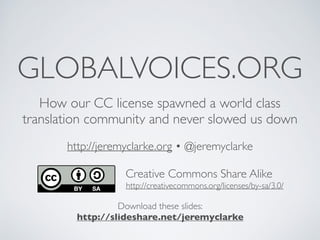 GLOBALVOICES.ORG
How our CC license spawned a world class
translation community and never slowed us down
http://jeremyclarke.org • @jeremyclarke
Download these slides:
http://slideshare.net/jeremyclarke
Creative Commons Share Alike
http://creativecommons.org/licenses/by-sa/3.0/
 