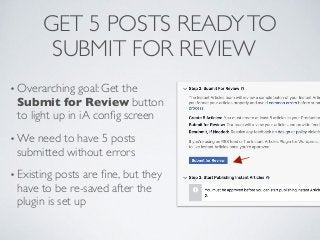GET 5 POSTS READYTO
SUBMIT FOR REVIEW
• Overarching goal: Get the
Submit for Review button
to light up in iA conﬁg screen
• We need to have 5 posts
submitted without errors
• Existing posts are ﬁne, but they
have to be re-saved after the
plugin is set up
 