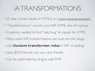 iATRANSFORMATIONS
• iA uses a small subset of HTML5 as a strict markup standard
• “Transformations” convert your WP HTML into iA markup
• Creativity needed to ﬁnd “matching” iA classes for HTML
• Many useful WP transformations are built into the plugin
• Use Custom transformer rules in WP iA settings
• Uses JSON format, not very user friendly
• Can be automated by plugins with PHP
 