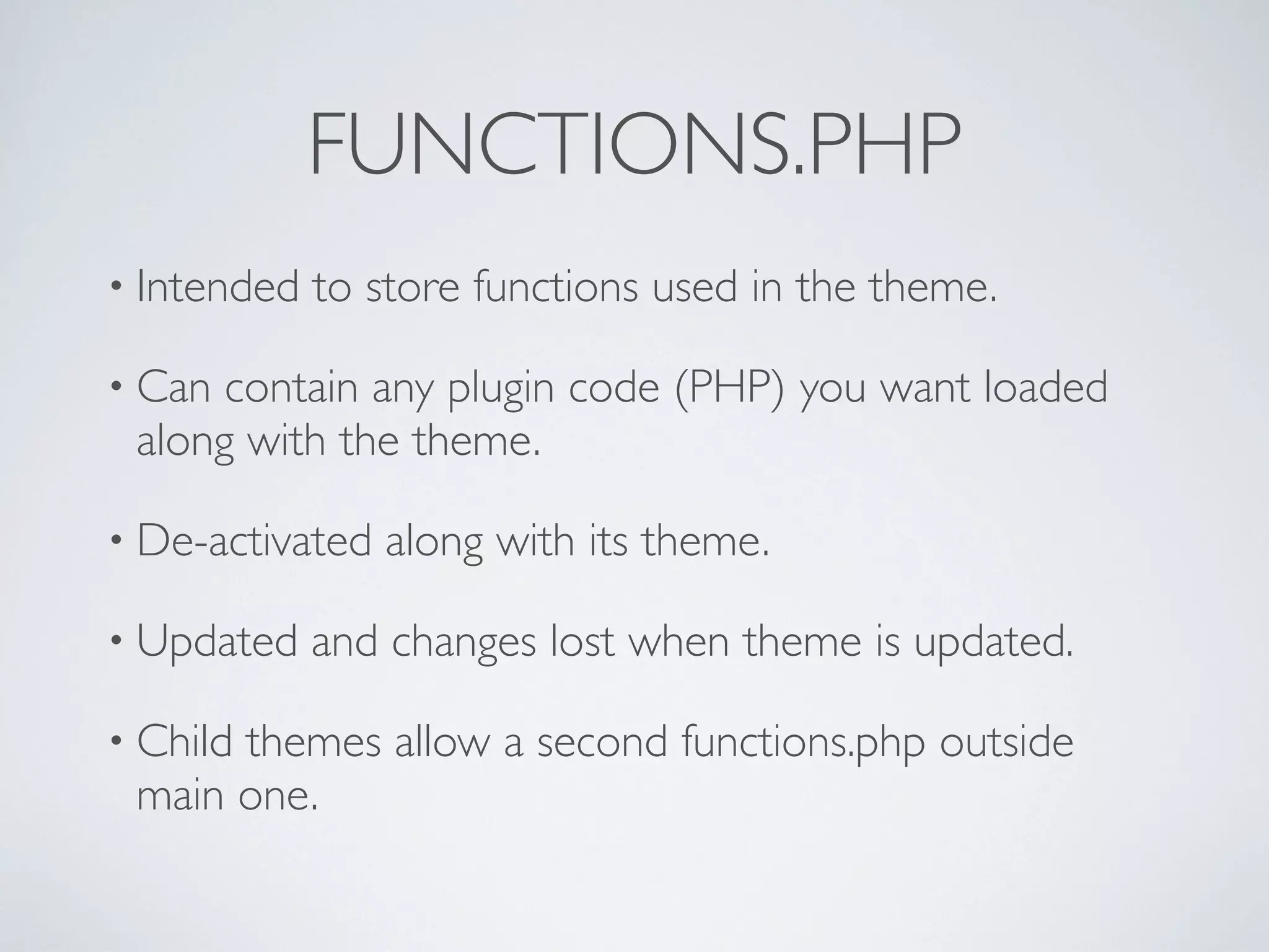 FUNCTIONS.PHP
• Intended to store functions used in the theme.
• Can contain any plugin code (PHP) you want loaded
along with the theme.
• De-activated along with its theme.
• Updated and changes lost when theme is updated.
• Child themes allow a second functions.php outside
main one.
 