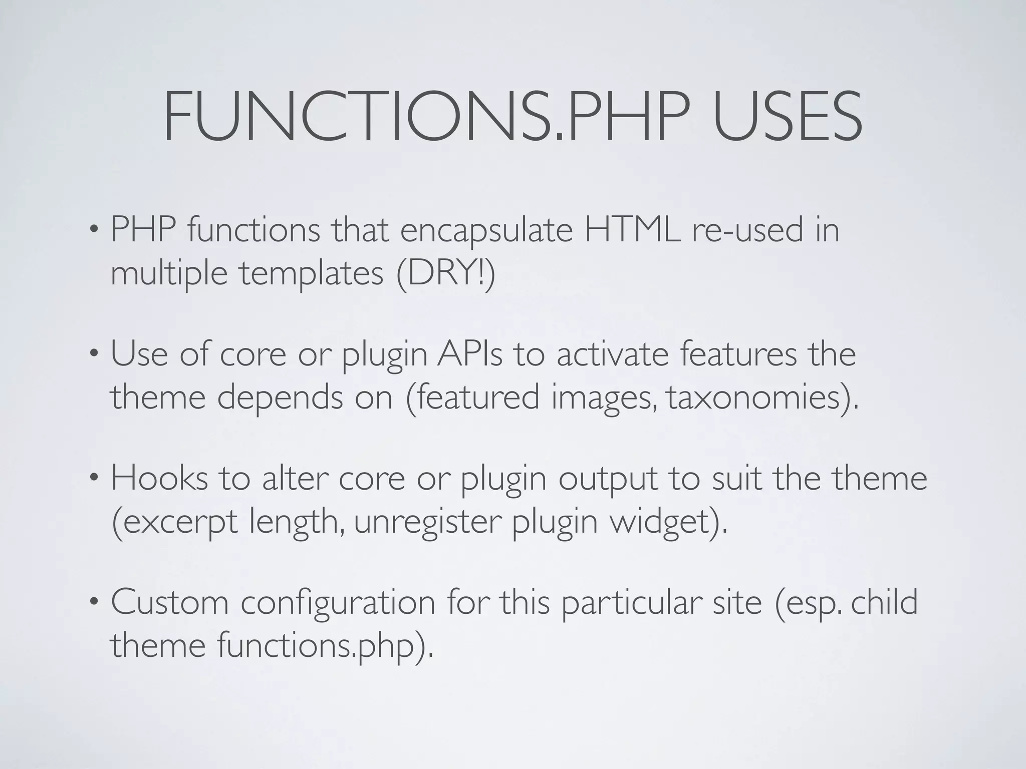 FUNCTIONS.PHP USES
• PHP functions that encapsulate HTML re-used in
multiple templates (DRY!)
• Use of core or plugin APIs to activate features the
theme depends on (featured images, taxonomies).
• Hooks to alter core or plugin output to suit the theme
(excerpt length, unregister plugin widget).
• Custom conﬁguration for this particular site (esp. child
theme functions.php).
 