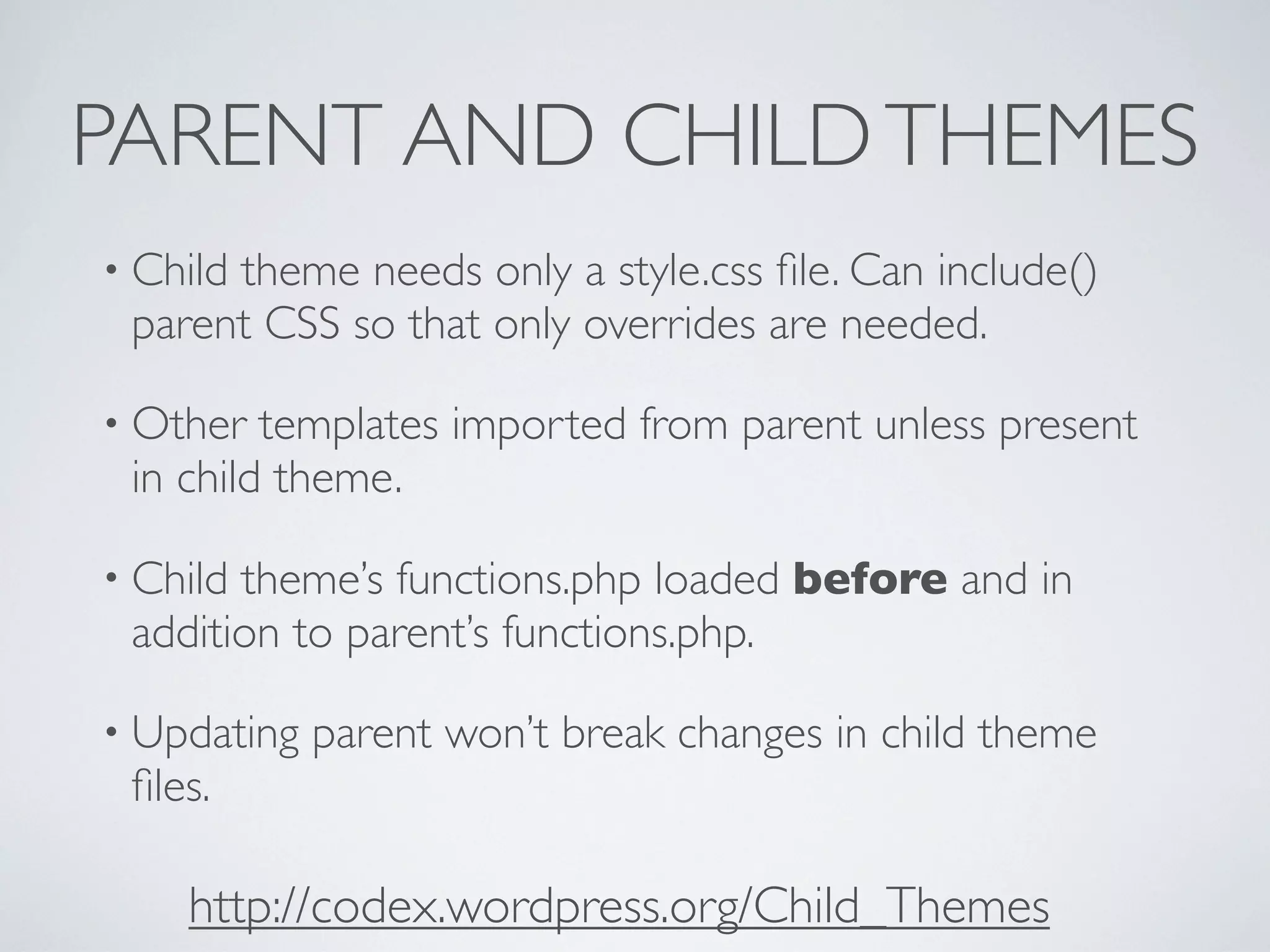 PARENT AND CHILDTHEMES
• Child theme needs only a style.css ﬁle. Can include()
parent CSS so that only overrides are needed.
• Other templates imported from parent unless present
in child theme.
• Child theme’s functions.php loaded before and in
addition to parent’s functions.php.
• Updating parent won’t break changes in child theme
ﬁles.
http://codex.wordpress.org/Child_Themes
 