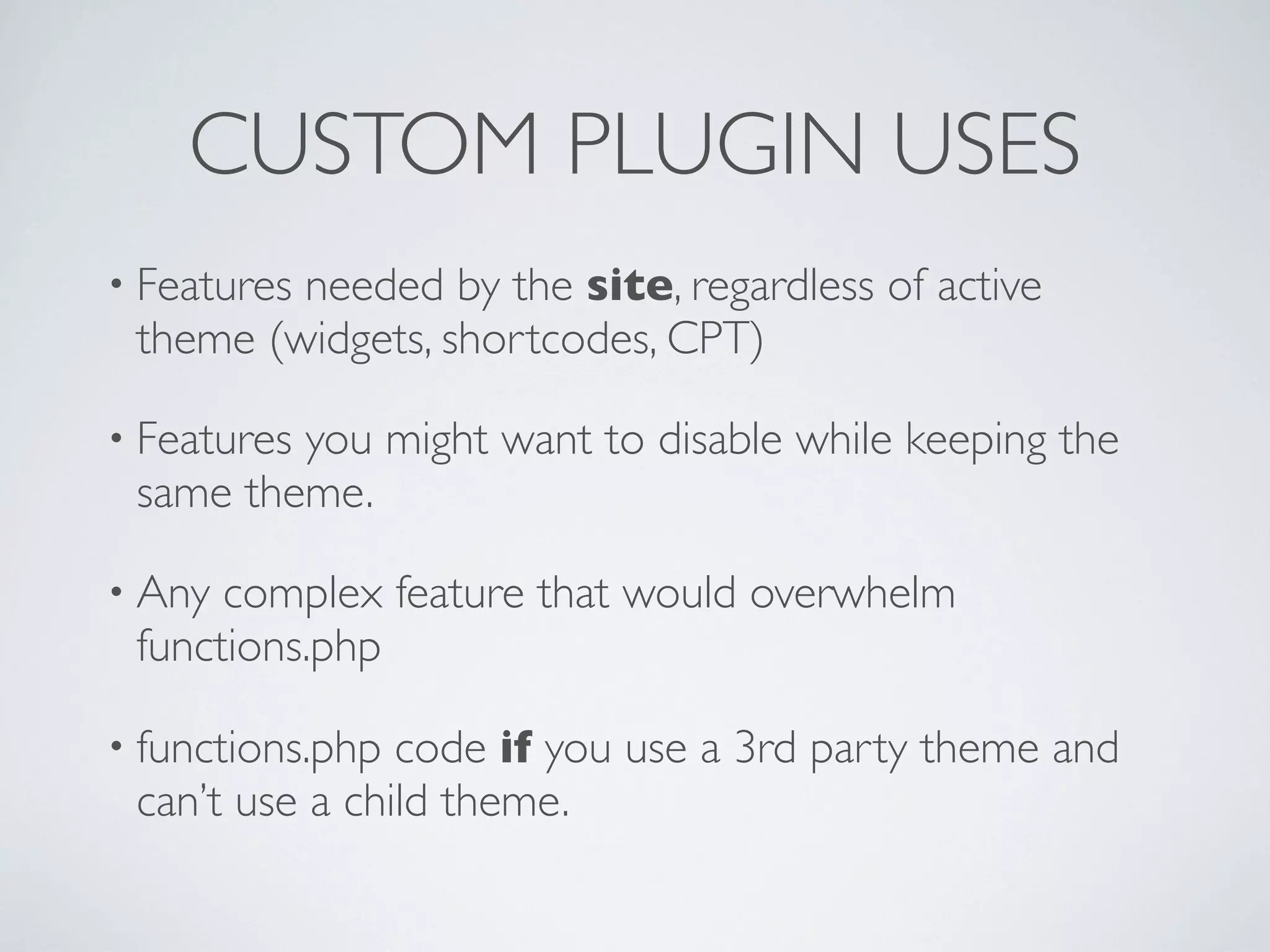 CUSTOM PLUGIN USES
• Features needed by the site, regardless of active
theme (widgets, shortcodes, CPT)
• Features you might want to disable while keeping the
same theme.
• Any complex feature that would overwhelm
functions.php
• functions.php code if you use a 3rd party theme and
can’t use a child theme.
 