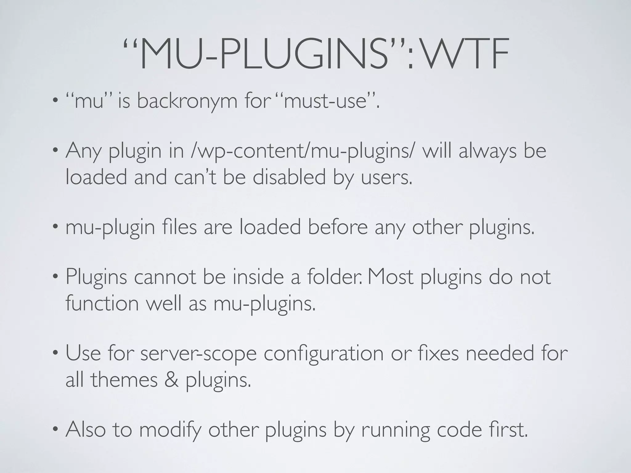 “MU-PLUGINS”:WTF
• “mu” is backronym for “must-use”.
• Any plugin in /wp-content/mu-plugins/ will always be
loaded and can’t be disabled by users.
• mu-plugin ﬁles are loaded before any other plugins.
• Plugins cannot be inside a folder. Most plugins do not
function well as mu-plugins.
• Use for server-scope conﬁguration or ﬁxes needed for
all themes & plugins.
• Also to modify other plugins by running code ﬁrst.
 