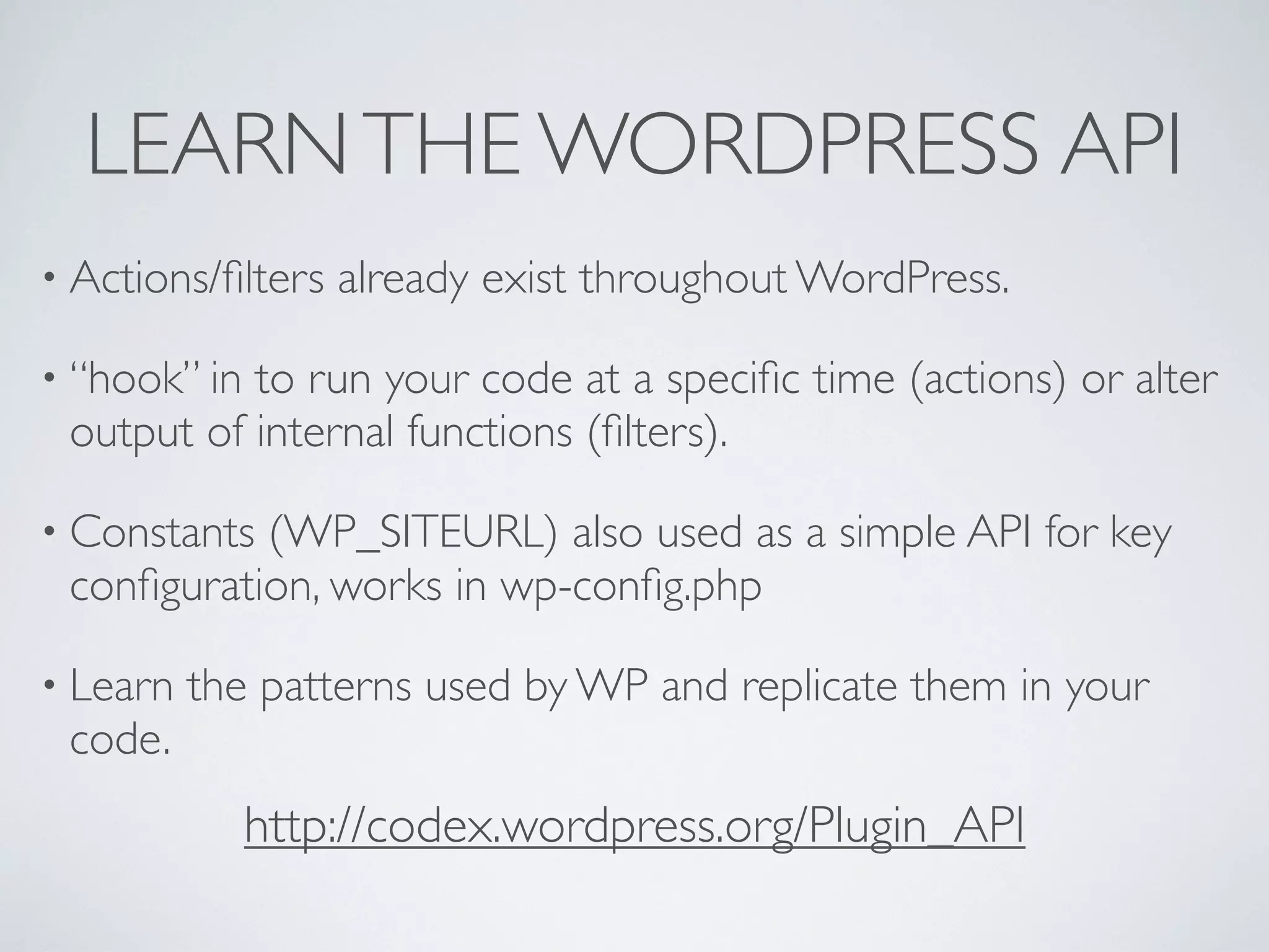LEARNTHE WORDPRESS API
• Actions/ﬁlters already exist throughout WordPress.
• “hook” in to run your code at a speciﬁc time (actions) or alter
output of internal functions (ﬁlters).
• Constants (WP_SITEURL) also used as a simple API for key
conﬁguration, works in wp-conﬁg.php
• Learn the patterns used by WP and replicate them in your
code.
http://codex.wordpress.org/Plugin_API
 