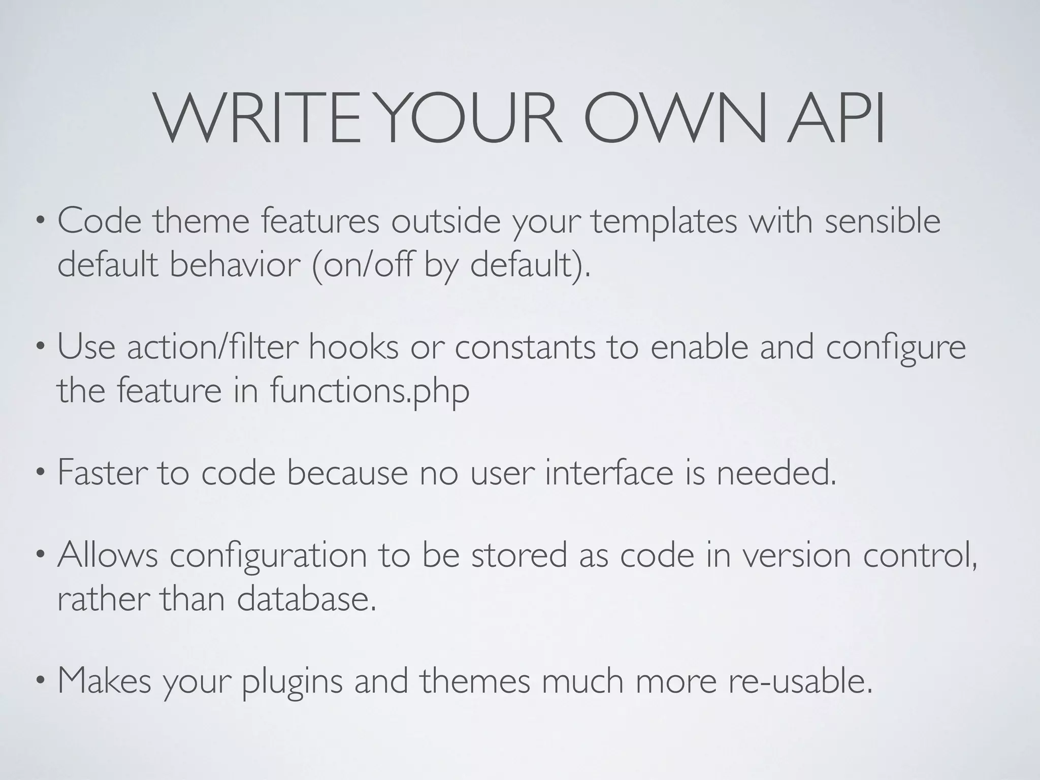 WRITEYOUR OWN API
• Code theme features outside your templates with sensible
default behavior (on/off by default).
• Use action/ﬁlter hooks or constants to enable and conﬁgure
the feature in functions.php
• Faster to code because no user interface is needed.
• Allows conﬁguration to be stored as code in version control,
rather than database.
• Makes your plugins and themes much more re-usable.
 