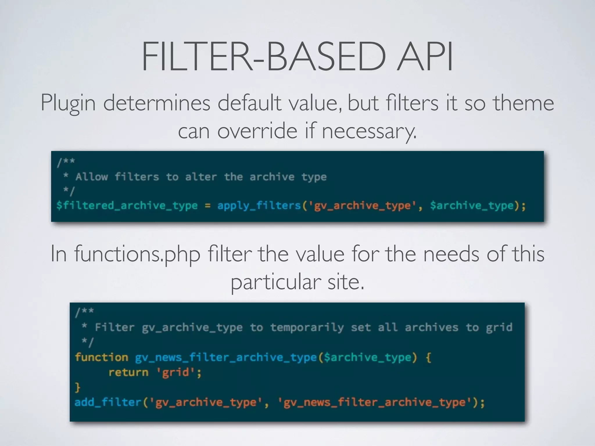 FILTER-BASED API
Plugin determines default value, but ﬁlters it so theme
can override if necessary.
In functions.php ﬁlter the value for the needs of this
particular site.
 
