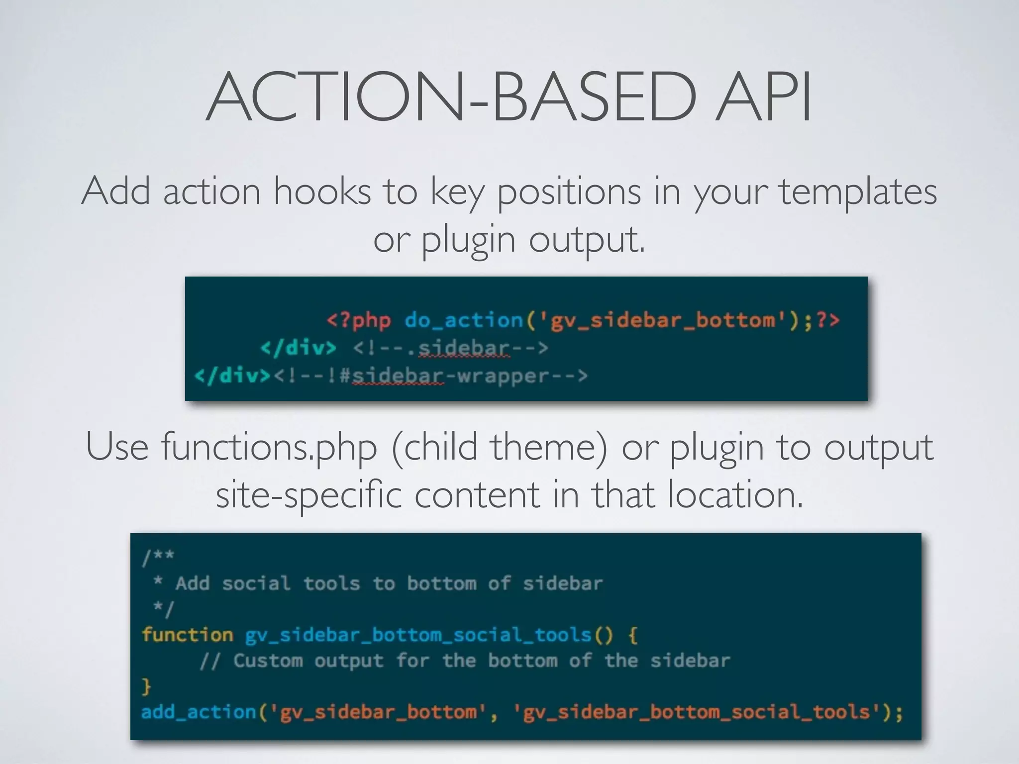 ACTION-BASED API
Add action hooks to key positions in your templates
or plugin output.
Use functions.php (child theme) or plugin to output
site-speciﬁc content in that location.
 