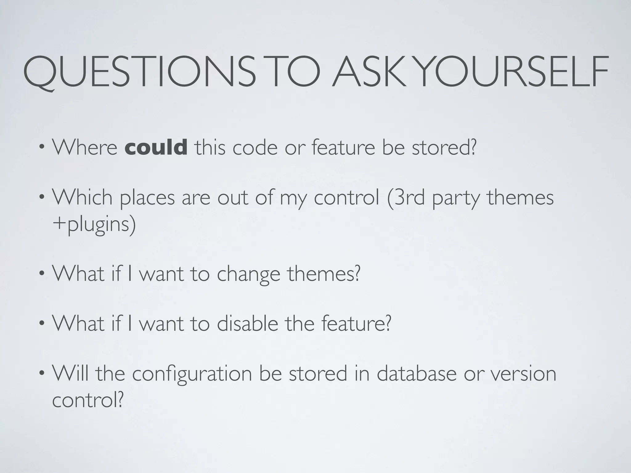 QUESTIONSTO ASKYOURSELF
• Where could this code or feature be stored?
• Which places are out of my control (3rd party themes
+plugins)
• What if I want to change themes?
• What if I want to disable the feature?
• Will the conﬁguration be stored in database or version
control?
 