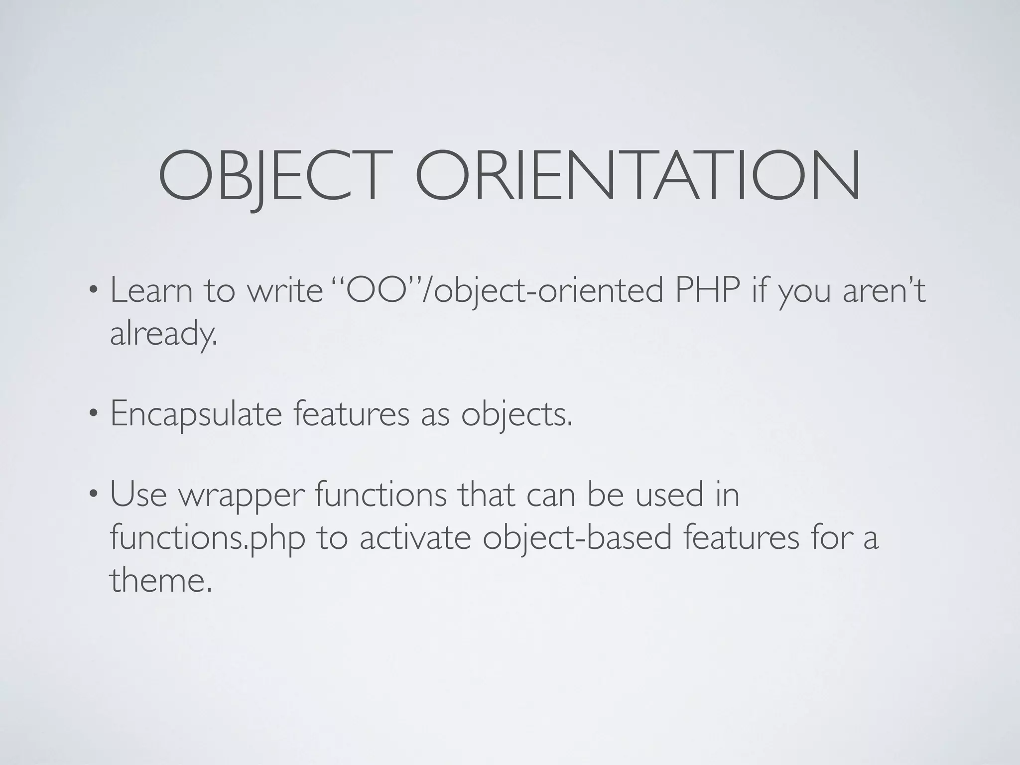 OBJECT ORIENTATION
• Learn to write “OO”/object-oriented PHP if you aren’t
already.
• Encapsulate features as objects.
• Use wrapper functions that can be used in
functions.php to activate object-based features for a
theme.
 