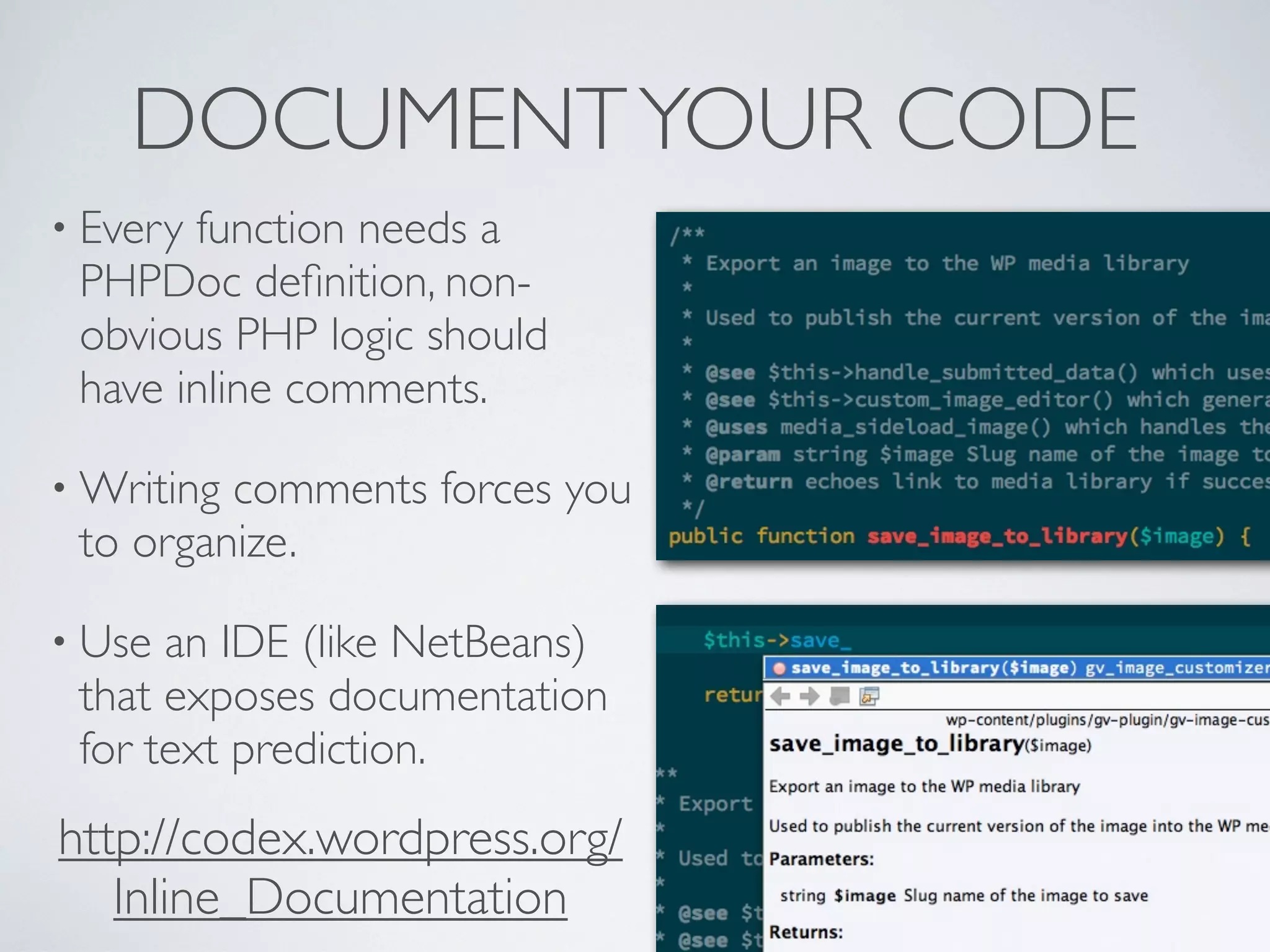 DOCUMENTYOUR CODE
• Every function needs a
PHPDoc deﬁnition, non-
obvious PHP logic should
have inline comments.
• Writing comments forces you
to organize.
• Use an IDE (like NetBeans)
that exposes documentation
for text prediction.
http://codex.wordpress.org/
Inline_Documentation
 