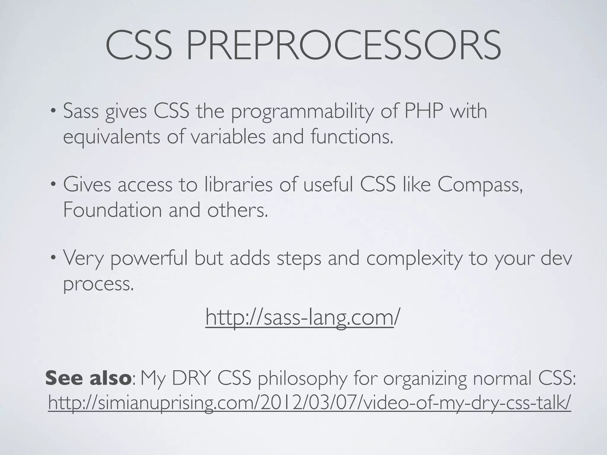 CSS PREPROCESSORS
• Sass gives CSS the programmability of PHP with
equivalents of variables and functions.
• Gives access to libraries of useful CSS like Compass,
Foundation and others.
• Very powerful but adds steps and complexity to your dev
process.
http://sass-lang.com/
See also: My DRY CSS philosophy for organizing normal CSS:
http://simianuprising.com/2012/03/07/video-of-my-dry-css-talk/
 