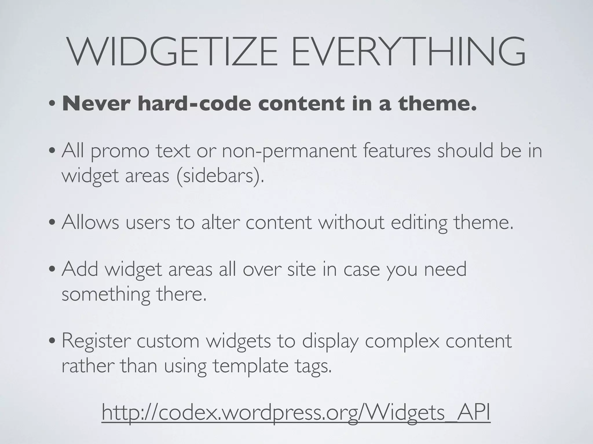 WIDGETIZE EVERYTHING
• Never hard-code content in a theme.
• All promo text or non-permanent features should be in
widget areas (sidebars).
• Allows users to alter content without editing theme.
• Add widget areas all over site in case you need
something there.
• Register custom widgets to display complex content
rather than using template tags.
http://codex.wordpress.org/Widgets_API
 