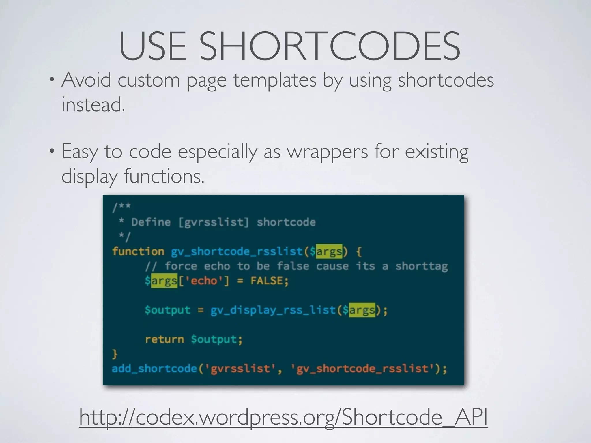 USE SHORTCODES
• Avoid custom page templates by using shortcodes
instead.
• Easy to code especially as wrappers for existing
display functions.
http://codex.wordpress.org/Shortcode_API
 
