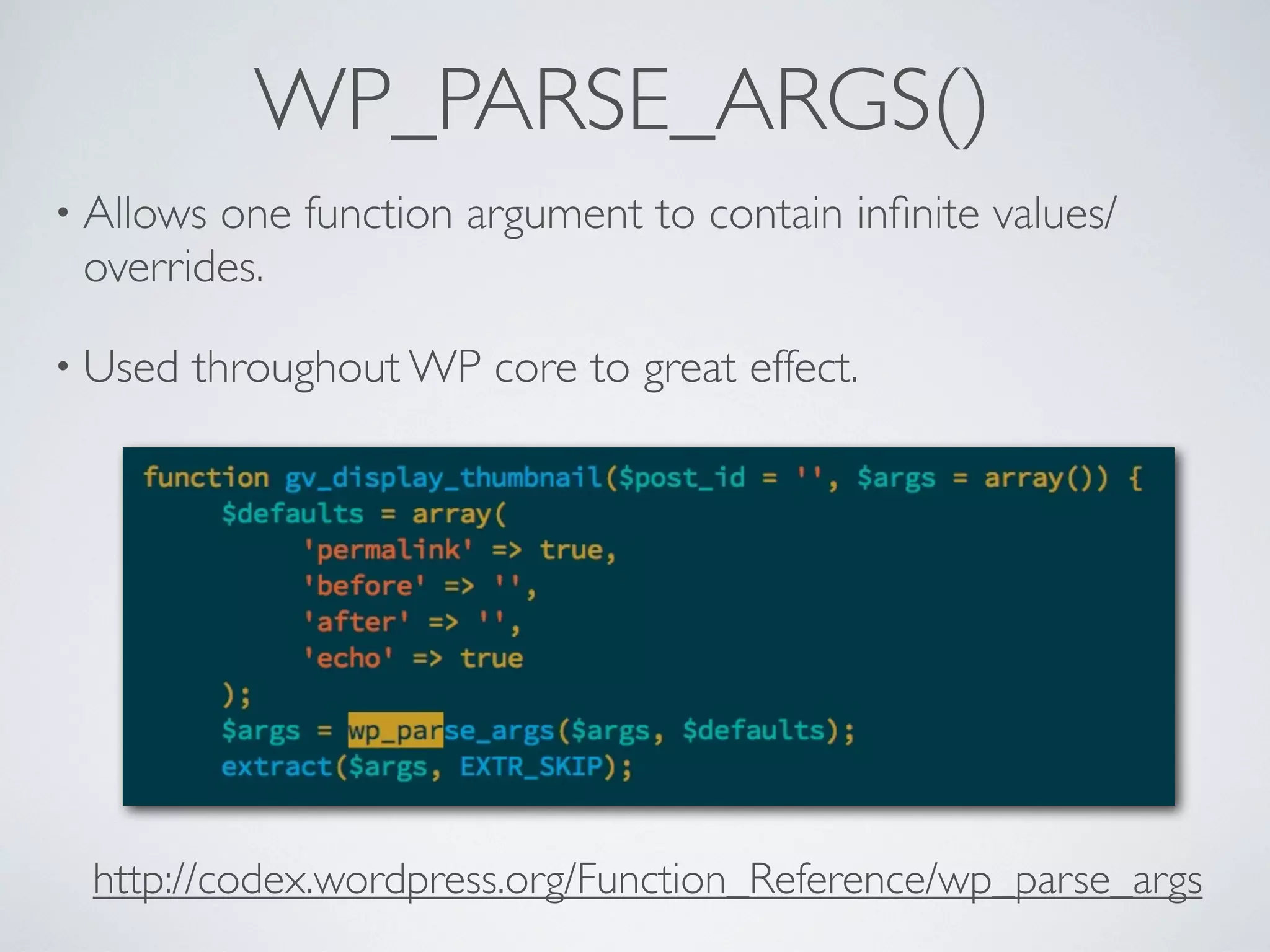 WP_PARSE_ARGS()
• Allows one function argument to contain inﬁnite values/
overrides.
• Used throughout WP core to great effect.
http://codex.wordpress.org/Function_Reference/wp_parse_args
 