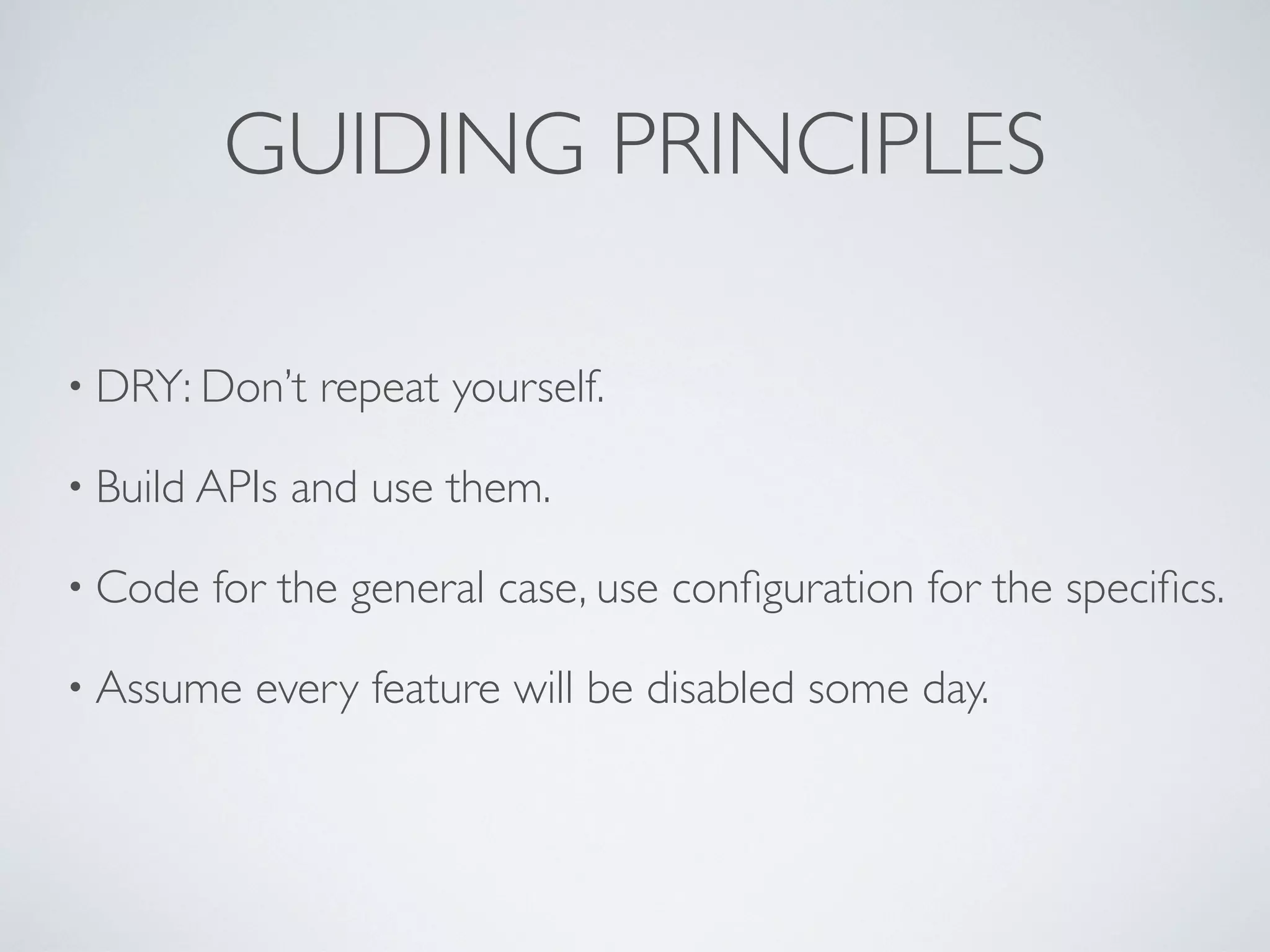 GUIDING PRINCIPLES
• DRY: Don’t repeat yourself.
• Build APIs and use them.
• Code for the general case, use conﬁguration for the speciﬁcs.
• Assume every feature will be disabled some day.
 
