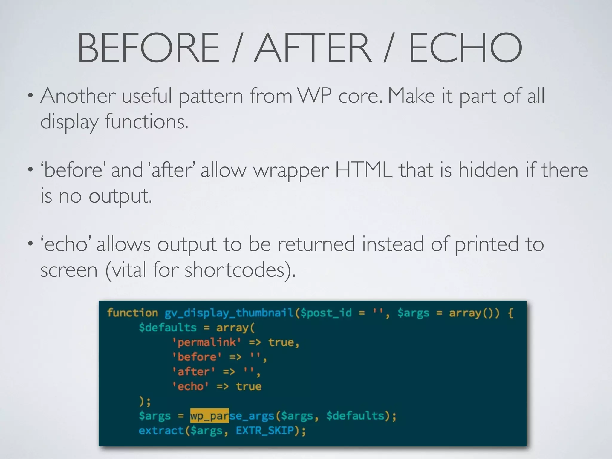 BEFORE / AFTER / ECHO
• Another useful pattern from WP core. Make it part of all
display functions.
• ‘before’ and ‘after’ allow wrapper HTML that is hidden if there
is no output.
• ‘echo’ allows output to be returned instead of printed to
screen (vital for shortcodes).
 