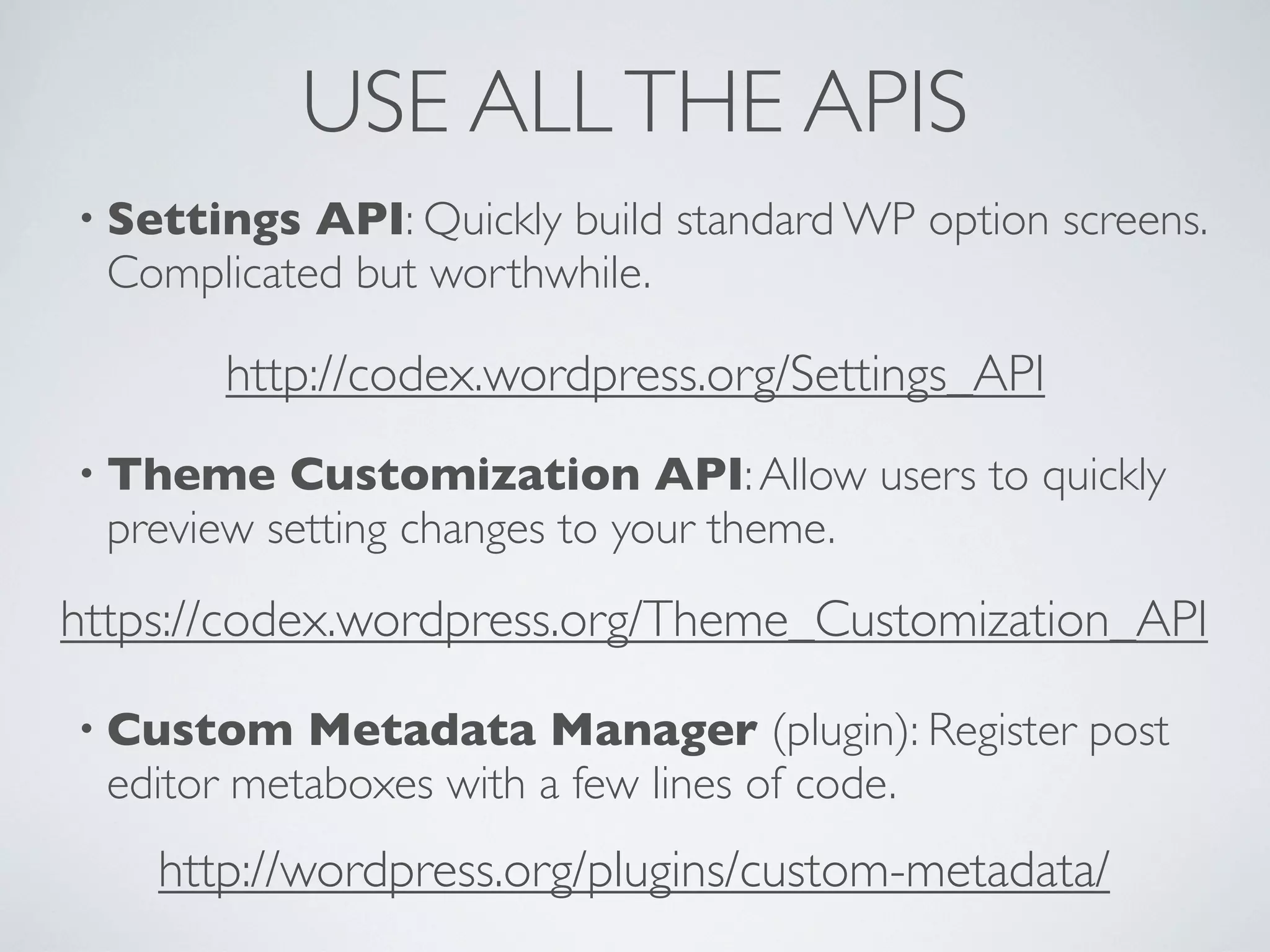 USE ALLTHE APIS
• Settings API: Quickly build standard WP option screens.
Complicated but worthwhile.
• Theme Customization API:Allow users to quickly
preview setting changes to your theme.
• Custom Metadata Manager (plugin): Register post
editor metaboxes with a few lines of code.
http://codex.wordpress.org/Settings_API
https://codex.wordpress.org/Theme_Customization_API
http://wordpress.org/plugins/custom-metadata/
 
