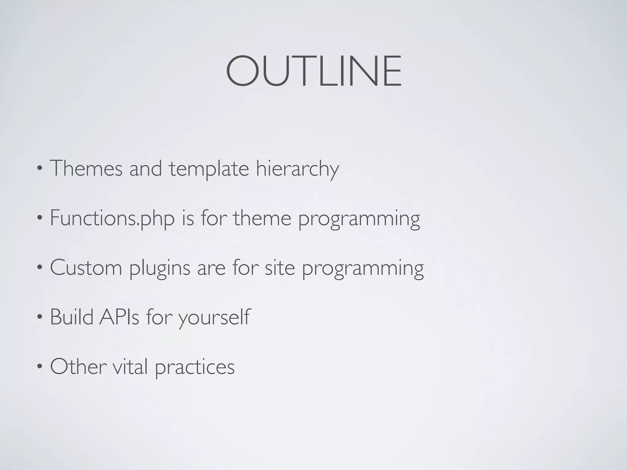 OUTLINE
• Themes and template hierarchy
• Functions.php is for theme programming
• Custom plugins are for site programming
• Build APIs for yourself
• Other vital practices
 