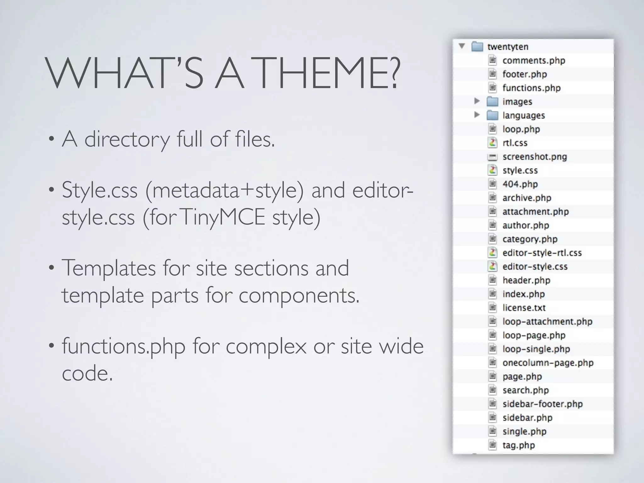 WHAT’S ATHEME?
• A directory full of ﬁles.
• Style.css (metadata+style) and editor-
style.css (forTinyMCE style)
• Templates for site sections and
template parts for components.
• functions.php for complex or site wide
code.
 