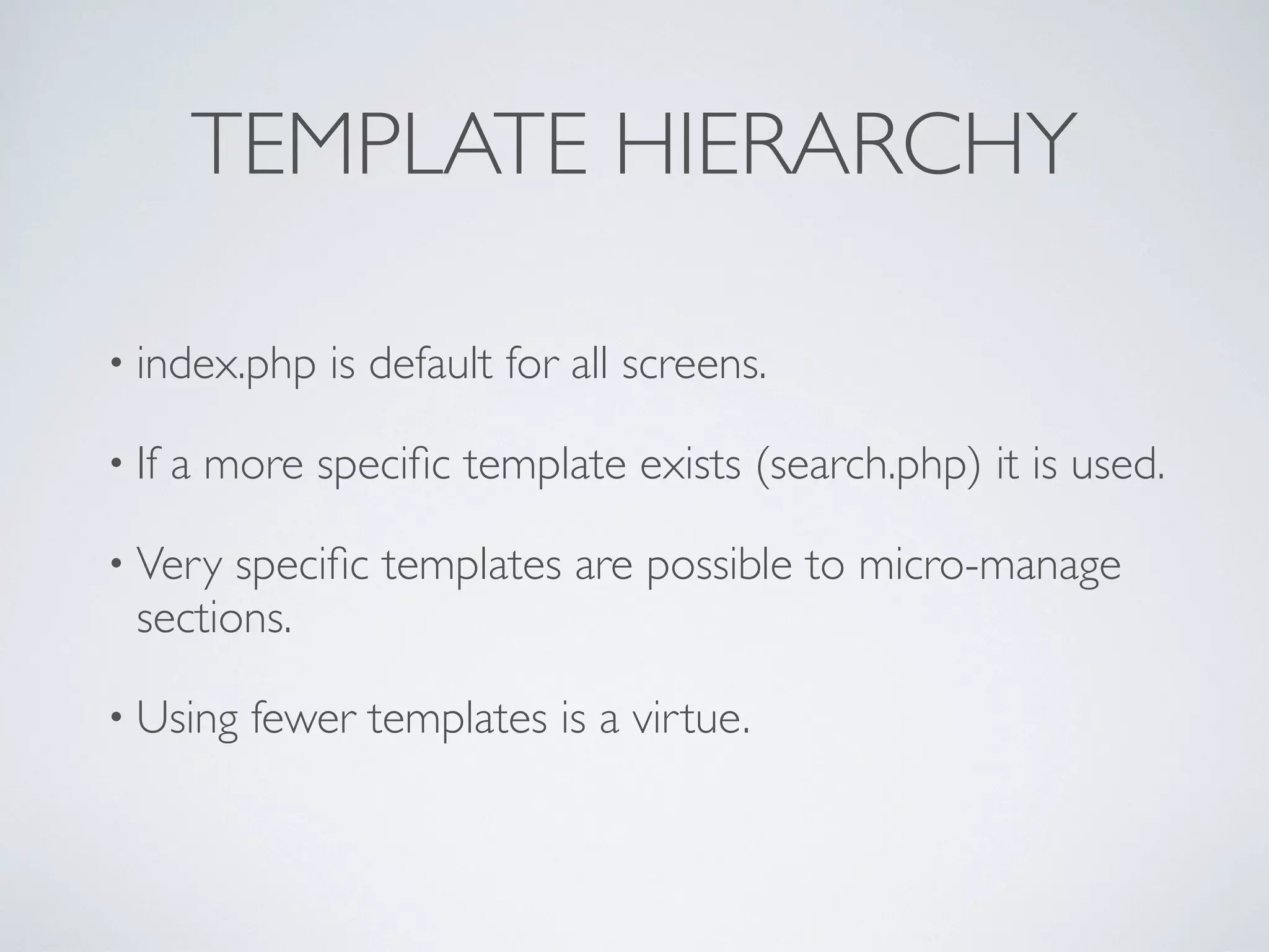 TEMPLATE HIERARCHY
• index.php is default for all screens.
• If a more speciﬁc template exists (search.php) it is used.
• Very speciﬁc templates are possible to micro-manage
sections.
• Using fewer templates is a virtue.
 