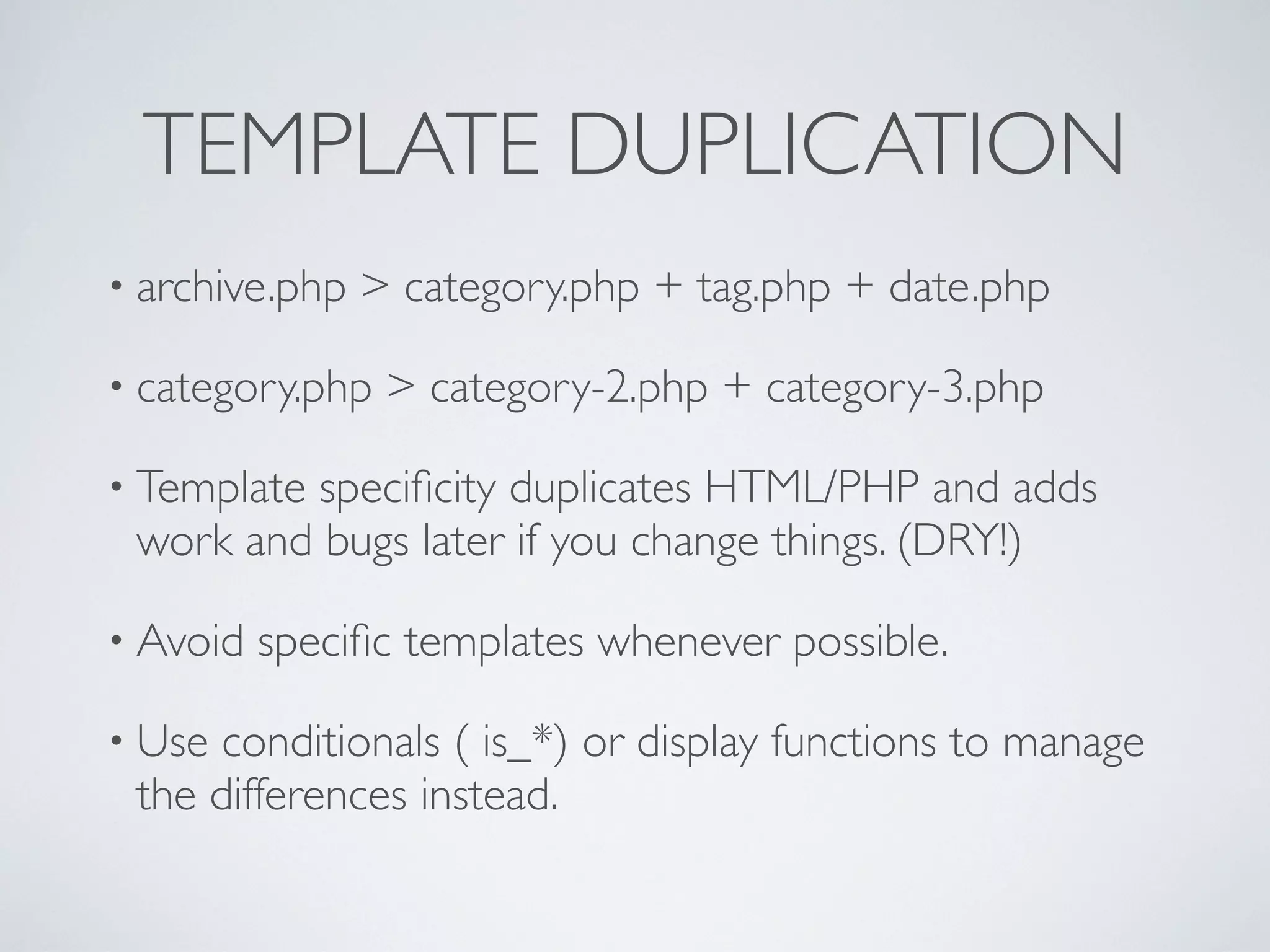 TEMPLATE DUPLICATION
• archive.php > category.php + tag.php + date.php
• category.php > category-2.php + category-3.php
• Template speciﬁcity duplicates HTML/PHP and adds
work and bugs later if you change things. (DRY!)
• Avoid speciﬁc templates whenever possible.
• Use conditionals ( is_*) or display functions to manage
the differences instead.
 