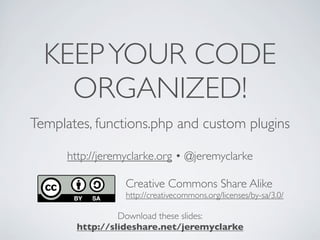 KEEPYOUR CODE
ORGANIZED!
Templates, functions.php and custom plugins
http://jeremyclarke.org • @jeremyclarke
Download these slides:
http://slideshare.net/jeremyclarke
Creative Commons Share Alike
http://creativecommons.org/licenses/by-sa/3.0/
 