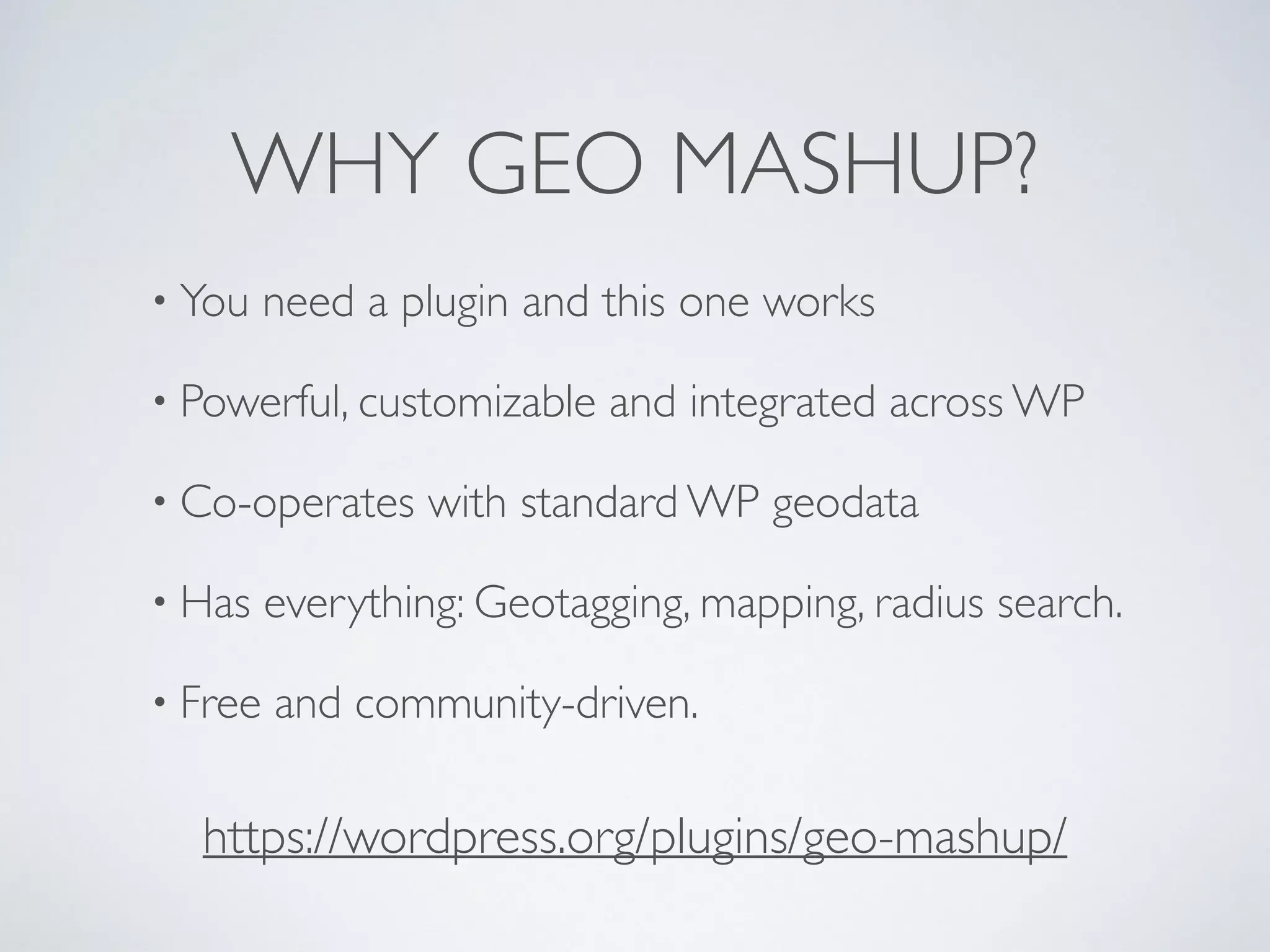 WHY GEO MASHUP?
• You need a plugin and this one works
• Powerful, customizable and integrated across WP
• Co-operates with standard WP geodata
• Has everything: Geotagging, mapping, radius search.
• Free and community-driven.
https://wordpress.org/plugins/geo-mashup/
 
