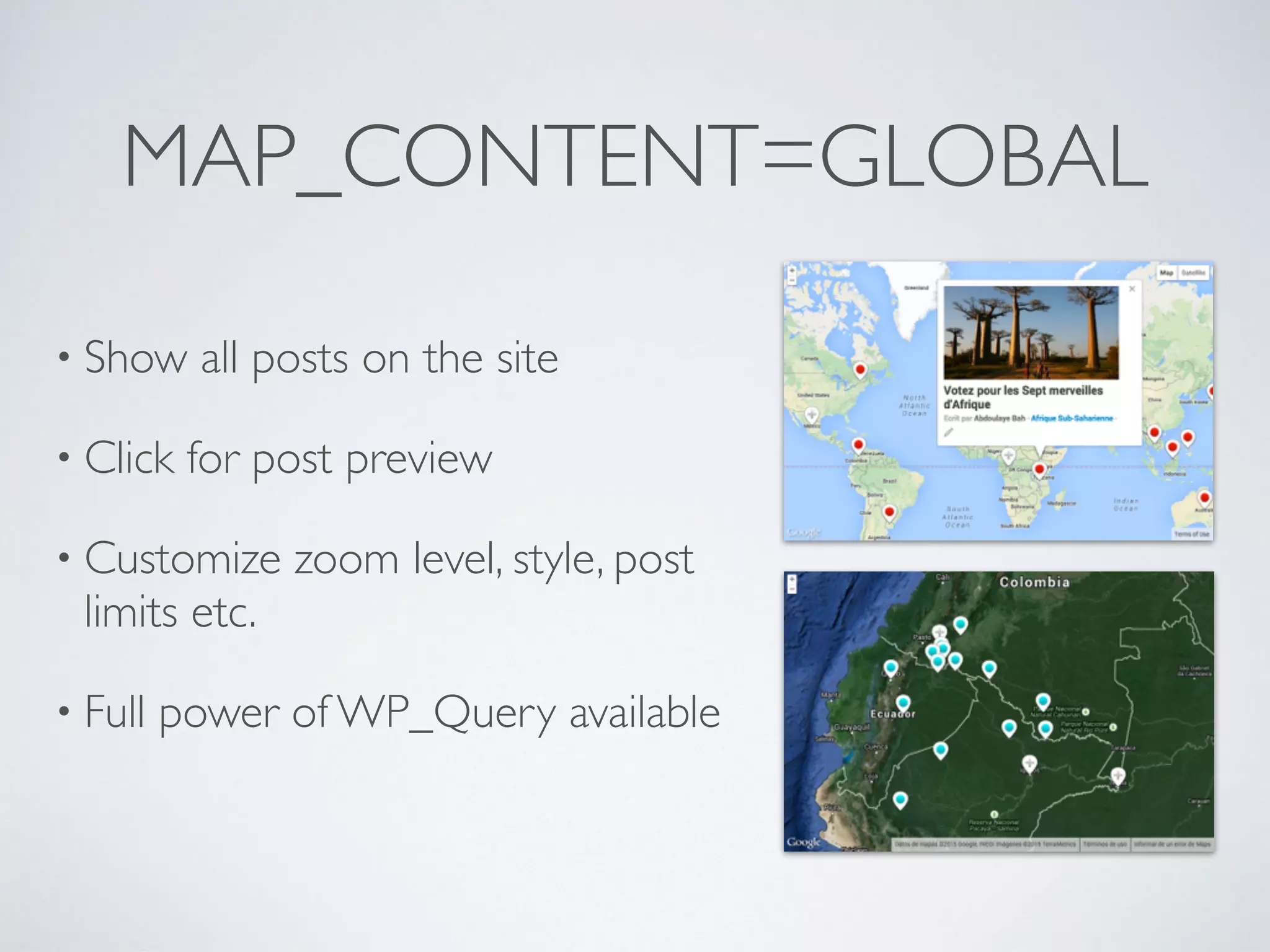 MAP_CONTENT=GLOBAL
• Show all posts on the site
• Click for post preview
• Customize zoom level, style, post
limits etc.
• Full power of WP_Query available
 