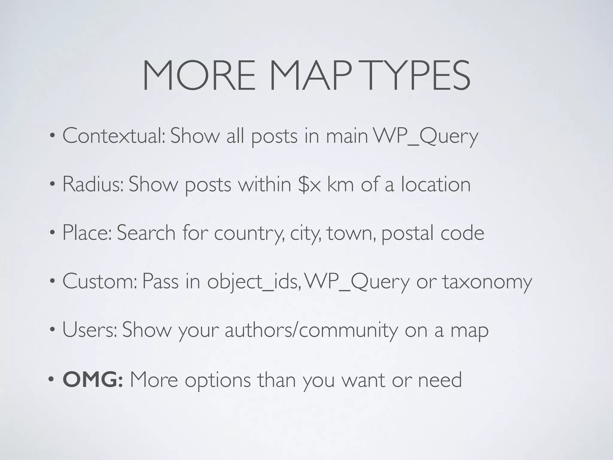 MORE MAPTYPES
• Contextual: Show all posts in main WP_Query
• Radius: Show posts within $x km of a location
• Place: Search for country, city, town, postal code
• Custom: Pass in object_ids,WP_Query or taxonomy
• Users: Show your authors/community on a map
• OMG: More options than you want or need
 